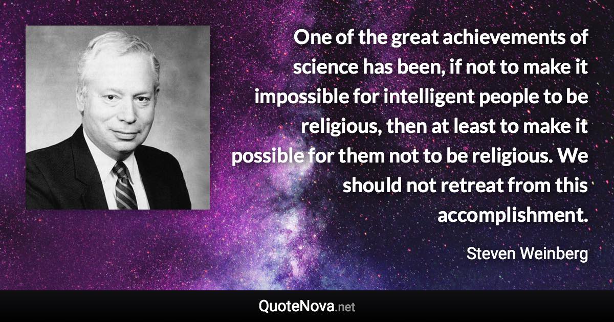 One of the great achievements of science has been, if not to make it impossible for intelligent people to be religious, then at least to make it possible for them not to be religious. We should not retreat from this accomplishment. - Steven Weinberg quote