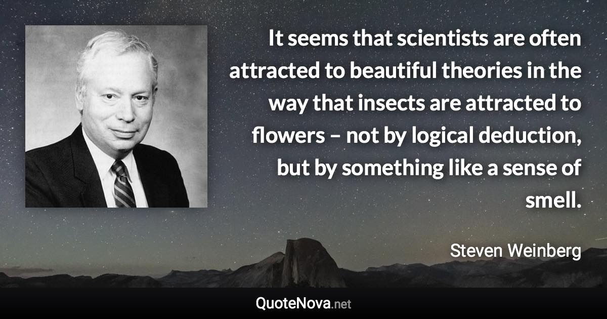 It seems that scientists are often attracted to beautiful theories in the way that insects are attracted to flowers – not by logical deduction, but by something like a sense of smell. - Steven Weinberg quote