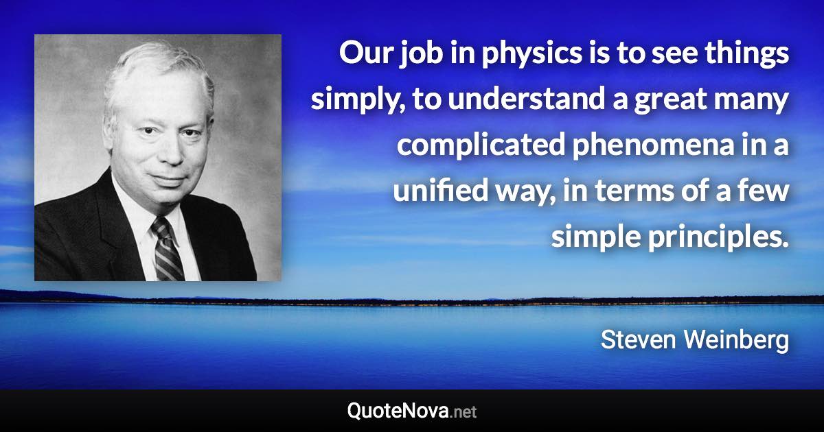 Our job in physics is to see things simply, to understand a great many complicated phenomena in a unified way, in terms of a few simple principles. - Steven Weinberg quote