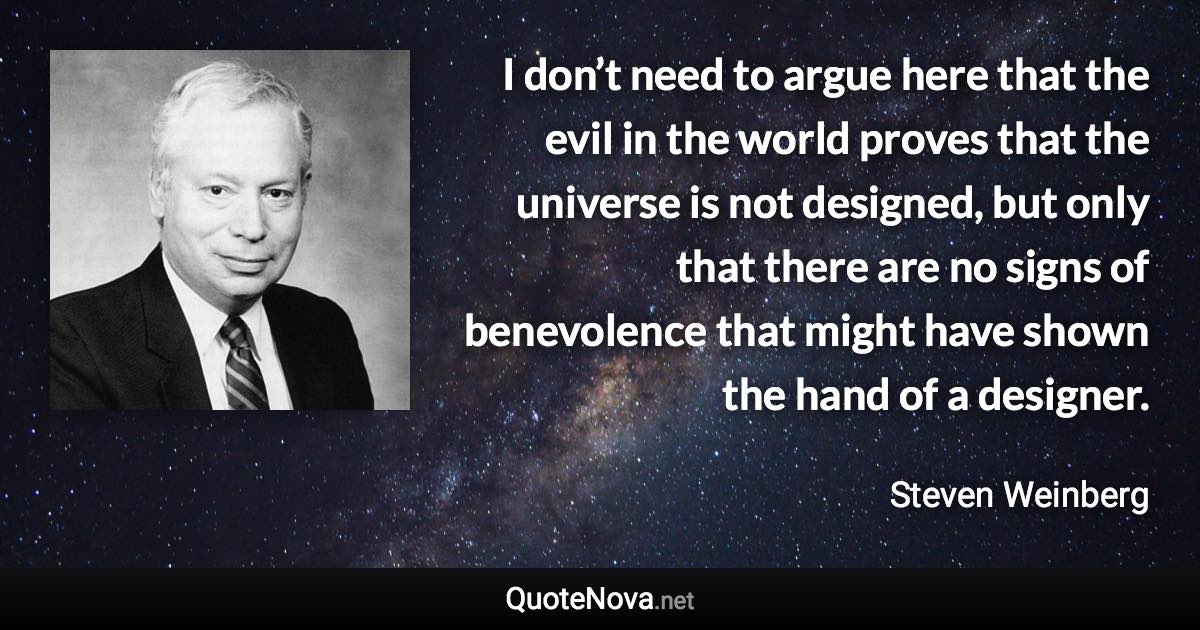 I don’t need to argue here that the evil in the world proves that the universe is not designed, but only that there are no signs of benevolence that might have shown the hand of a designer. - Steven Weinberg quote