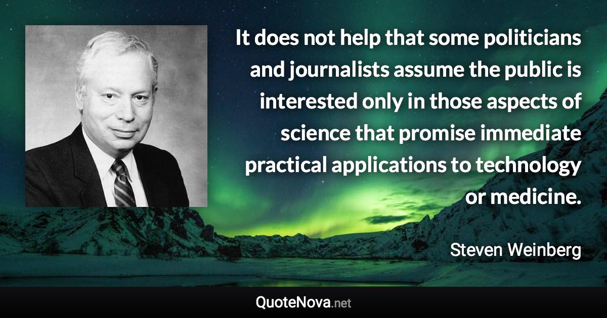 It does not help that some politicians and journalists assume the public is interested only in those aspects of science that promise immediate practical applications to technology or medicine. - Steven Weinberg quote