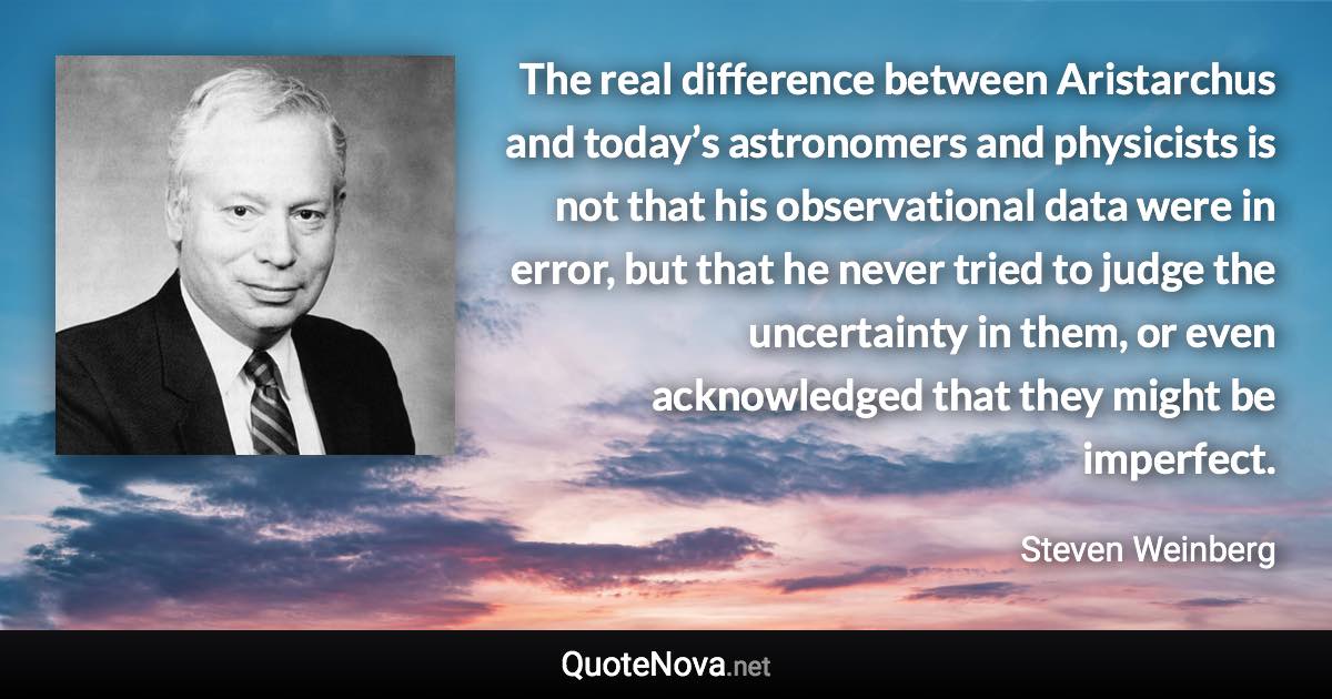 The real difference between Aristarchus and today’s astronomers and physicists is not that his observational data were in error, but that he never tried to judge the uncertainty in them, or even acknowledged that they might be imperfect. - Steven Weinberg quote