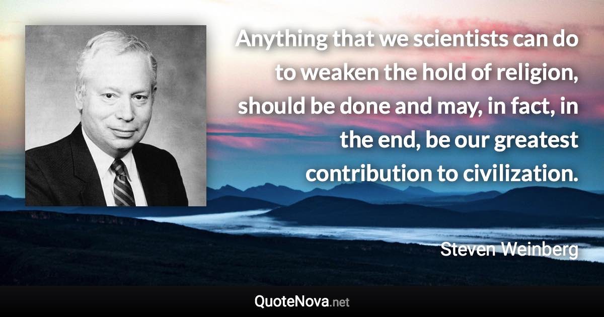 Anything that we scientists can do to weaken the hold of religion, should be done and may, in fact, in the end, be our greatest contribution to civilization. - Steven Weinberg quote