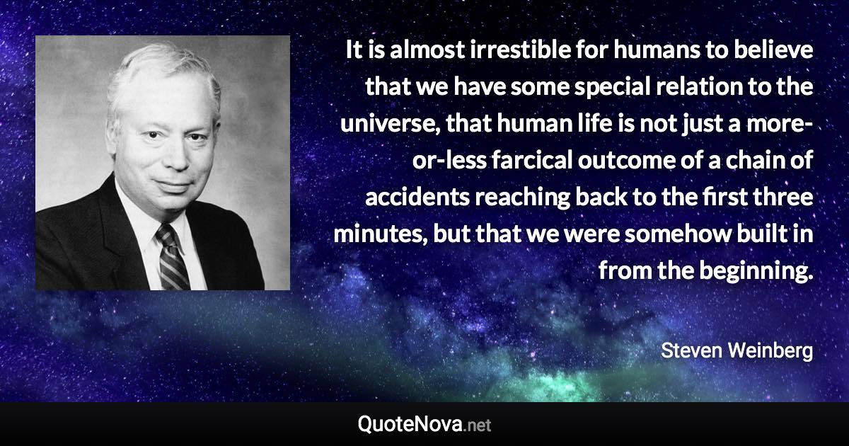 It is almost irrestible for humans to believe that we have some special relation to the universe, that human life is not just a more-or-less farcical outcome of a chain of accidents reaching back to the first three minutes, but that we were somehow built in from the beginning. - Steven Weinberg quote