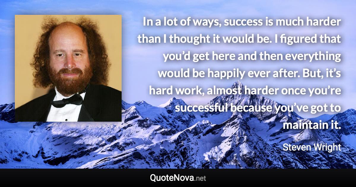 In a lot of ways, success is much harder than I thought it would be. I figured that you’d get here and then everything would be happily ever after. But, it’s hard work, almost harder once you’re successful because you’ve got to maintain it. - Steven Wright quote