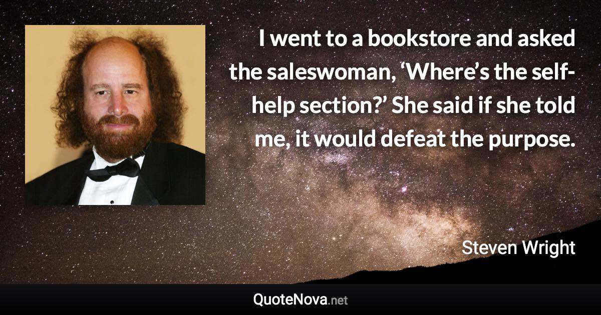 I went to a bookstore and asked the saleswoman, ‘Where’s the self-help section?’ She said if she told me, it would defeat the purpose. - Steven Wright quote