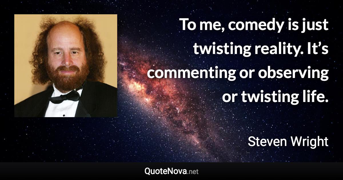 To me, comedy is just twisting reality. It’s commenting or observing or twisting life. - Steven Wright quote