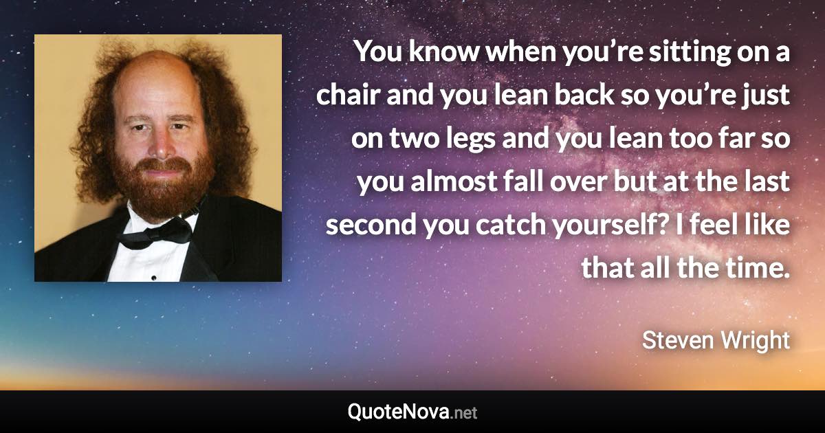 You know when you’re sitting on a chair and you lean back so you’re just on two legs and you lean too far so you almost fall over but at the last second you catch yourself? I feel like that all the time. - Steven Wright quote