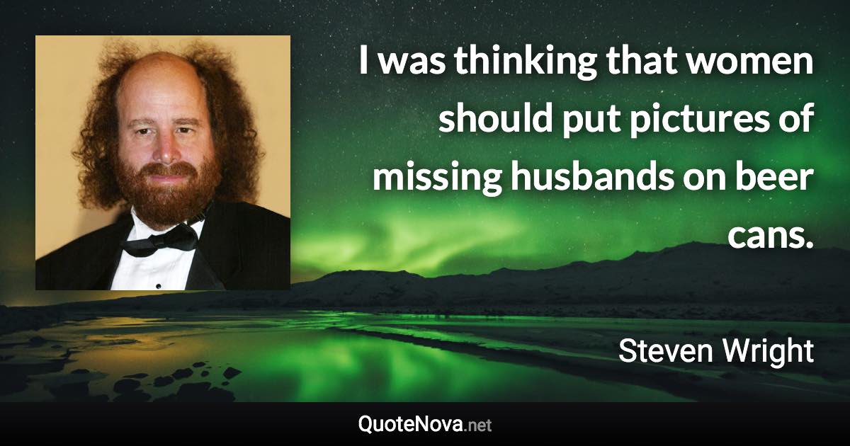 I was thinking that women should put pictures of missing husbands on beer cans. - Steven Wright quote