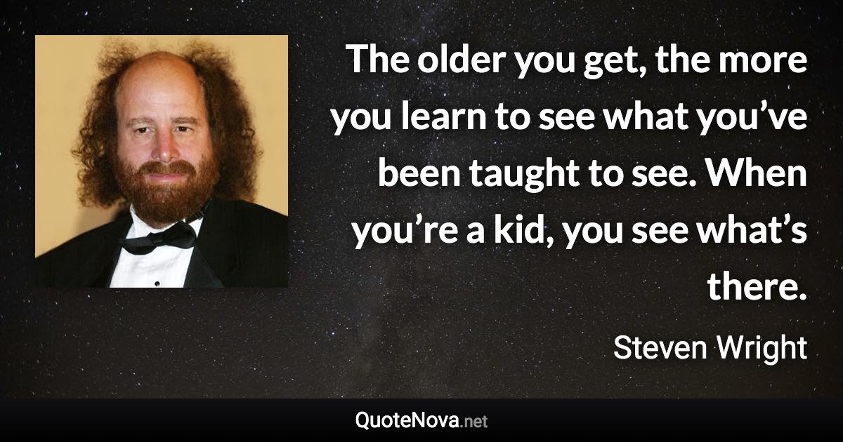 The older you get, the more you learn to see what you’ve been taught to see. When you’re a kid, you see what’s there. - Steven Wright quote