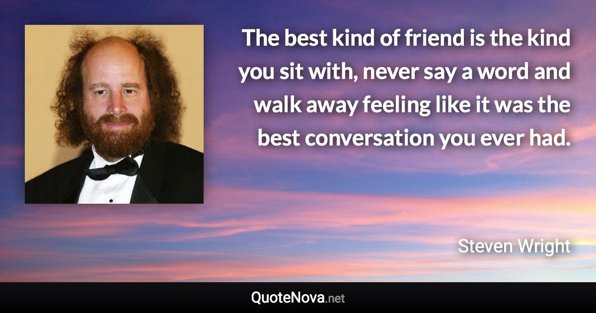 The best kind of friend is the kind you sit with, never say a word and walk away feeling like it was the best conversation you ever had. - Steven Wright quote