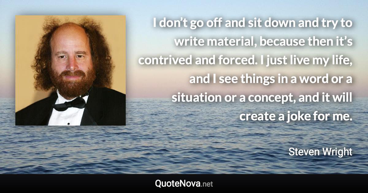 I don’t go off and sit down and try to write material, because then it’s contrived and forced. I just live my life, and I see things in a word or a situation or a concept, and it will create a joke for me. - Steven Wright quote