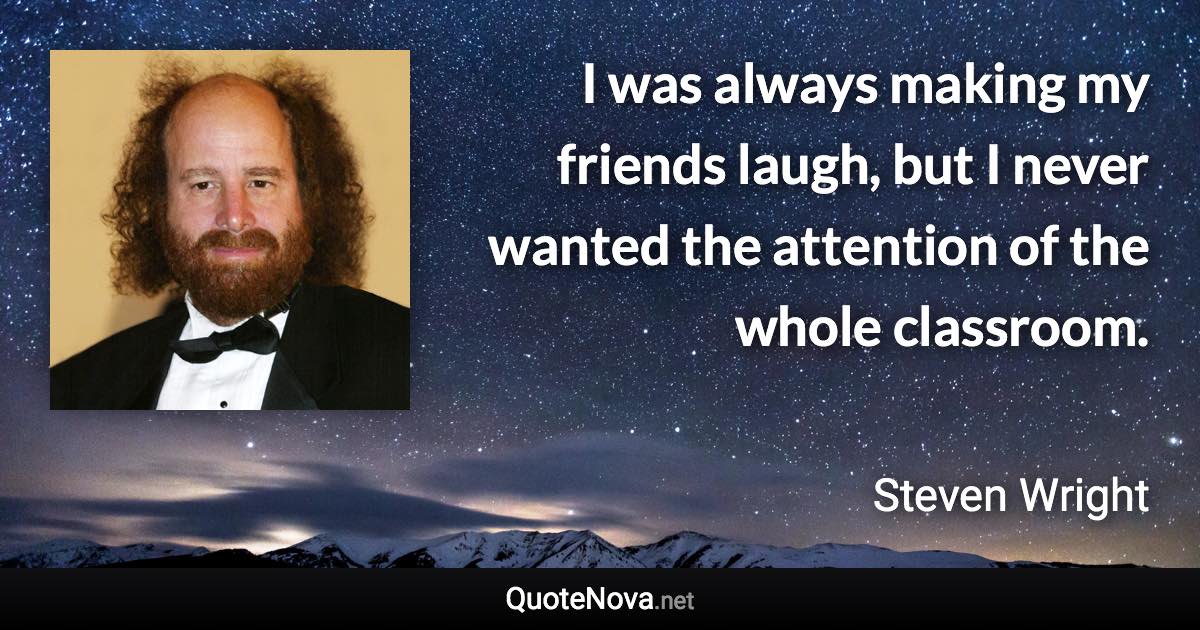 I was always making my friends laugh, but I never wanted the attention of the whole classroom. - Steven Wright quote