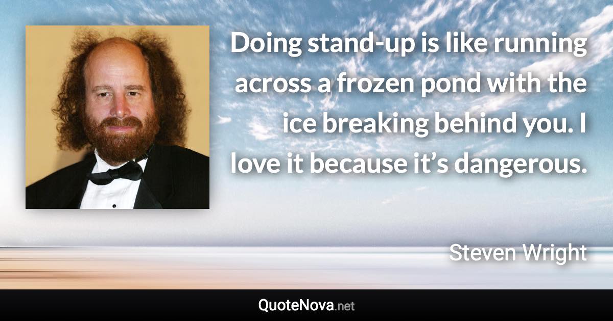 Doing stand-up is like running across a frozen pond with the ice breaking behind you. I love it because it’s dangerous. - Steven Wright quote