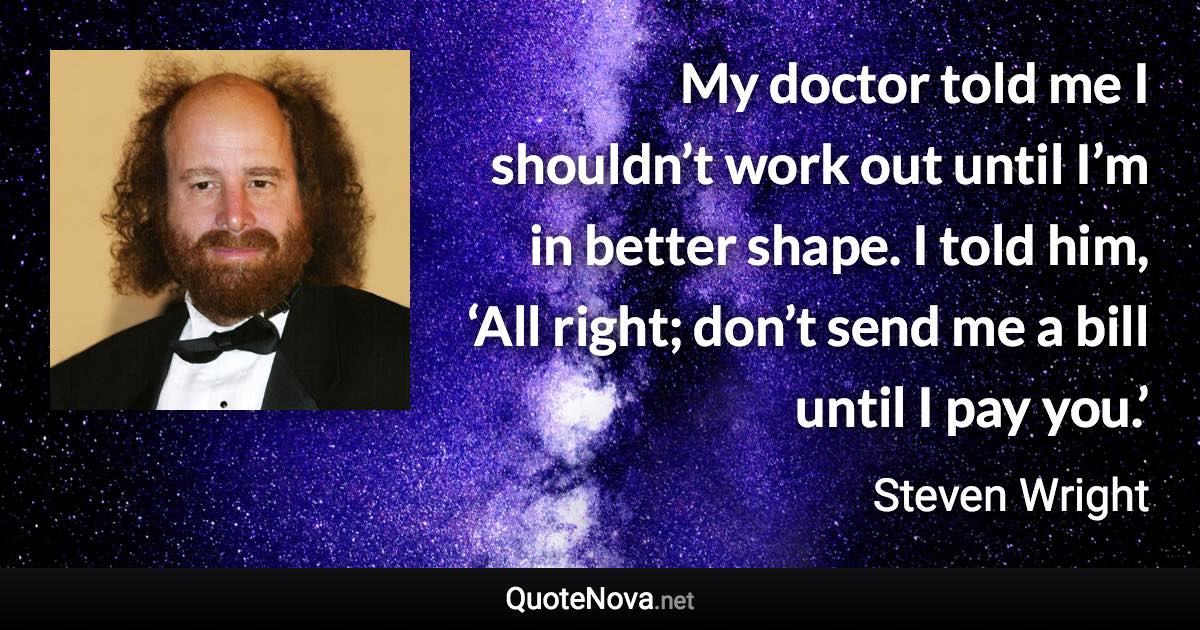 My doctor told me I shouldn’t work out until I’m in better shape. I told him, ‘All right; don’t send me a bill until I pay you.’ - Steven Wright quote