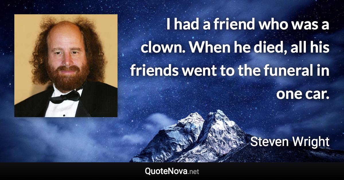 I had a friend who was a clown. When he died, all his friends went to the funeral in one car. - Steven Wright quote