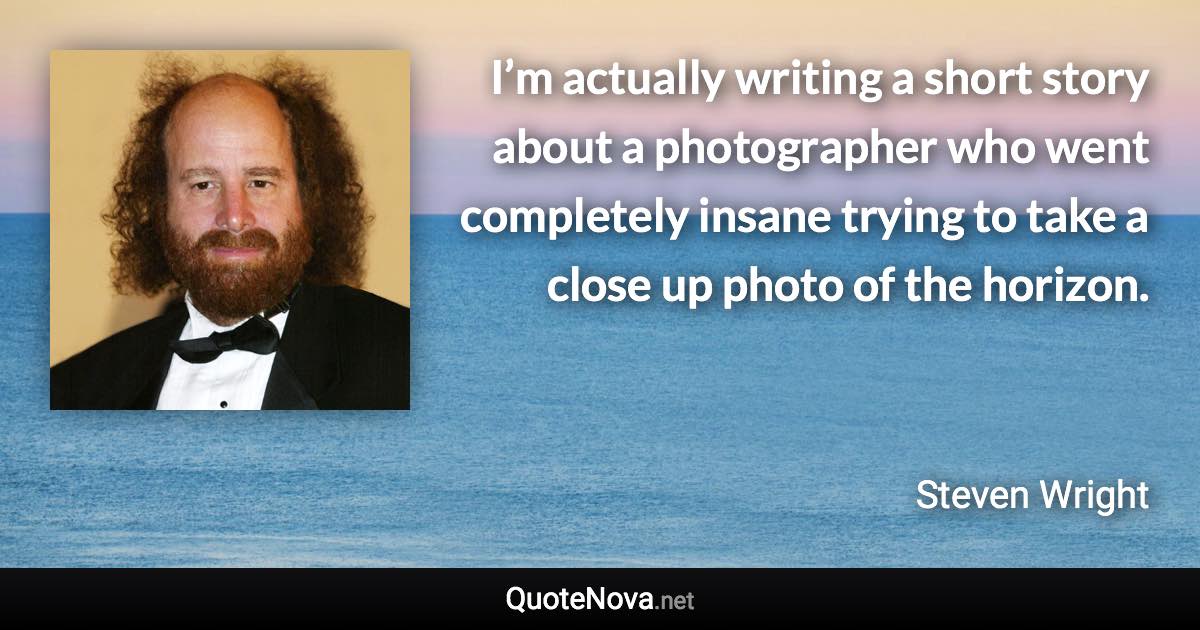 I’m actually writing a short story about a photographer who went completely insane trying to take a close up photo of the horizon. - Steven Wright quote