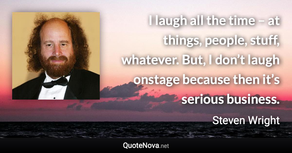 I laugh all the time – at things, people, stuff, whatever. But, I don’t laugh onstage because then it’s serious business. - Steven Wright quote