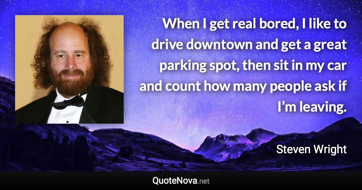 When I get real bored, I like to drive downtown and get a great parking spot, then sit in my car and count how many people ask if I’m leaving. - Steven Wright quote