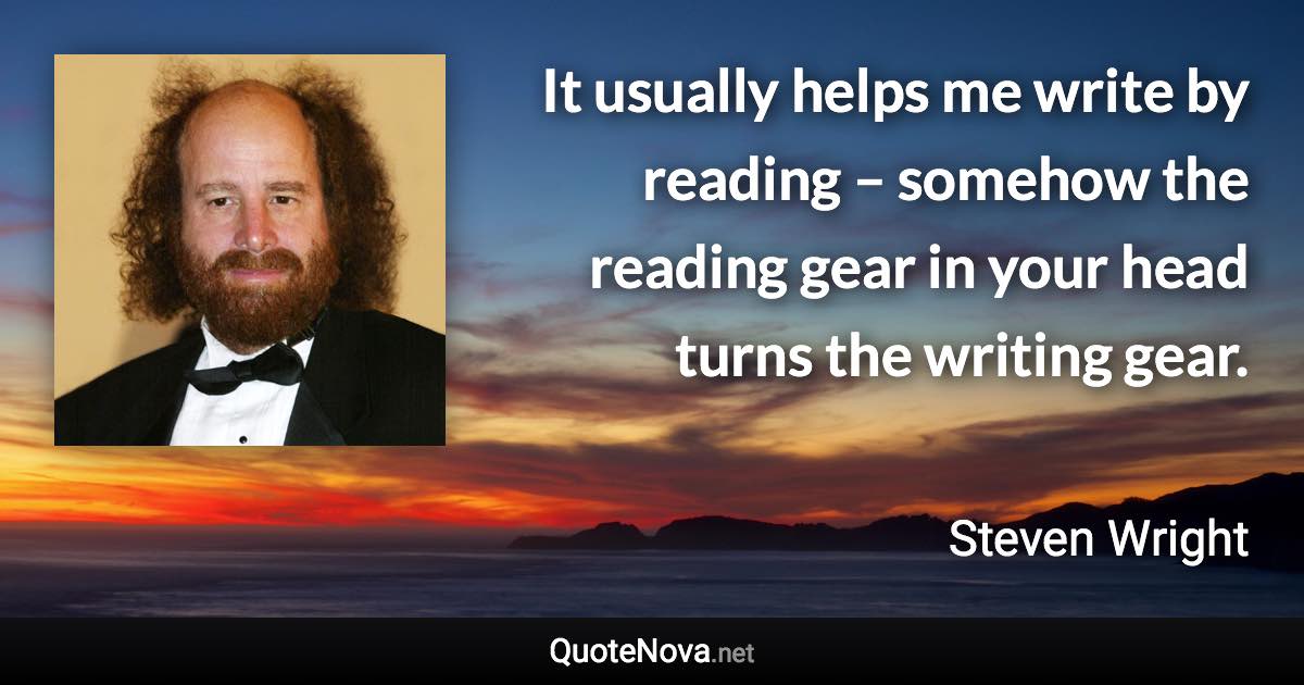 It usually helps me write by reading – somehow the reading gear in your head turns the writing gear. - Steven Wright quote