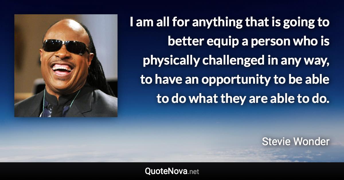 I am all for anything that is going to better equip a person who is physically challenged in any way, to have an opportunity to be able to do what they are able to do. - Stevie Wonder quote