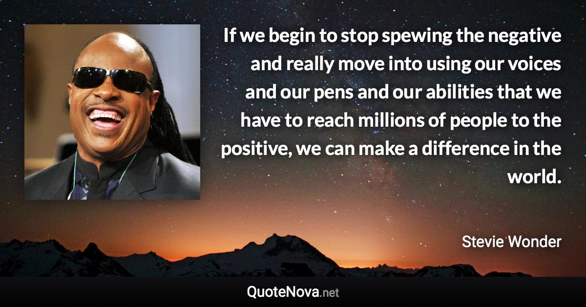 If we begin to stop spewing the negative and really move into using our voices and our pens and our abilities that we have to reach millions of people to the positive, we can make a difference in the world. - Stevie Wonder quote