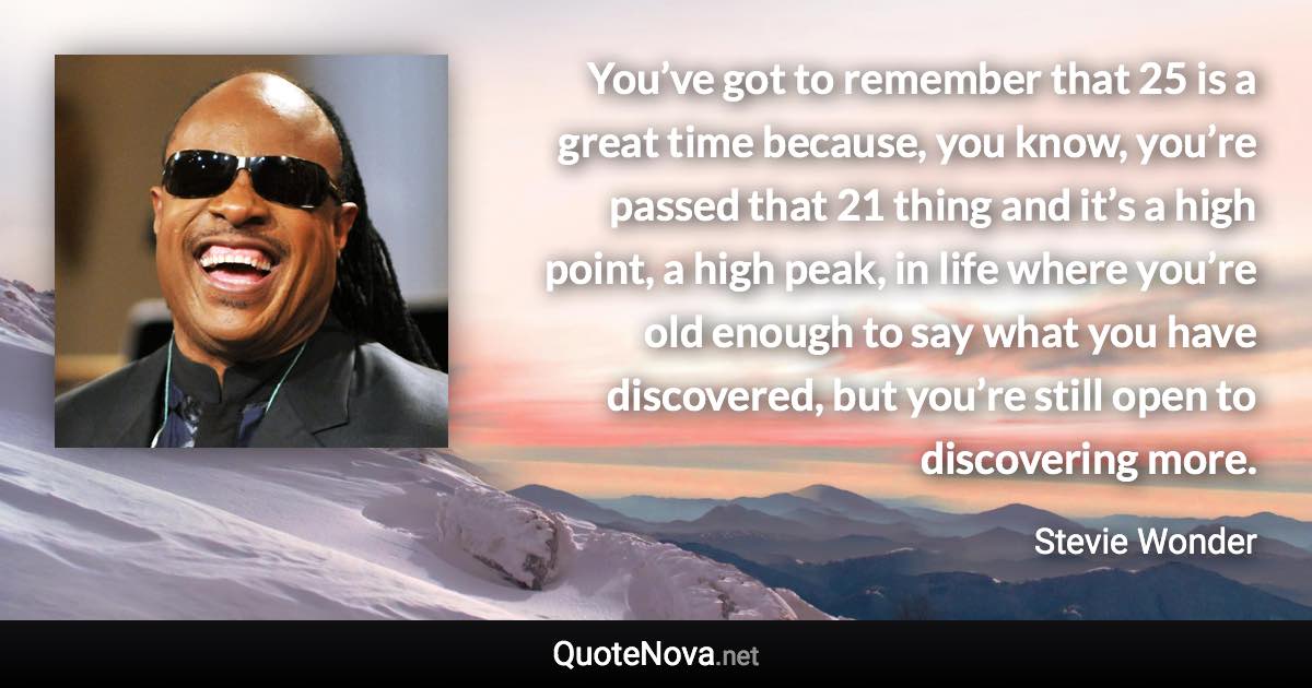 You’ve got to remember that 25 is a great time because, you know, you’re passed that 21 thing and it’s a high point, a high peak, in life where you’re old enough to say what you have discovered, but you’re still open to discovering more. - Stevie Wonder quote