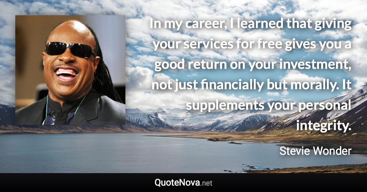 In my career, I learned that giving your services for free gives you a good return on your investment, not just financially but morally. It supplements your personal integrity. - Stevie Wonder quote