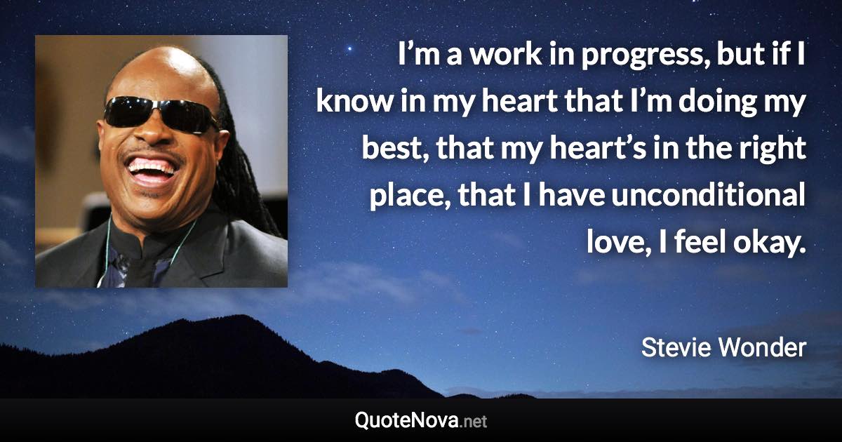 I’m a work in progress, but if I know in my heart that I’m doing my best, that my heart’s in the right place, that I have unconditional love, I feel okay. - Stevie Wonder quote