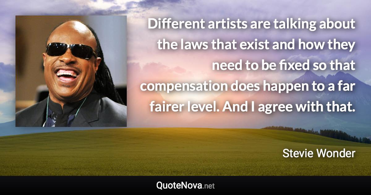 Different artists are talking about the laws that exist and how they need to be fixed so that compensation does happen to a far fairer level. And I agree with that. - Stevie Wonder quote