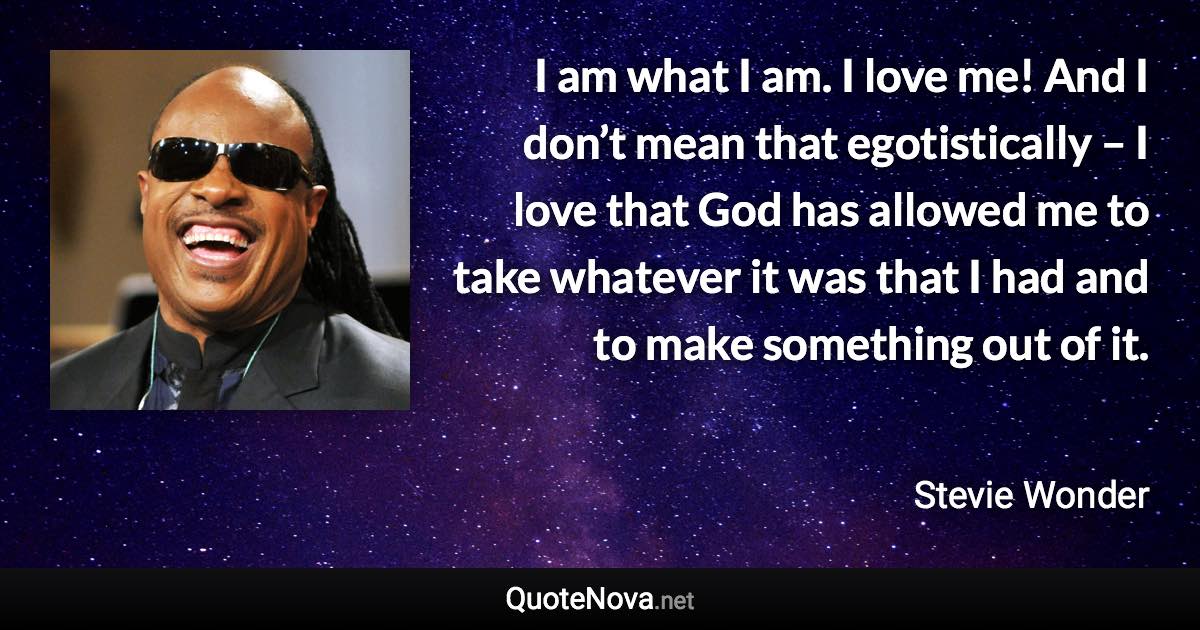 I am what I am. I love me! And I don’t mean that egotistically – I love that God has allowed me to take whatever it was that I had and to make something out of it. - Stevie Wonder quote