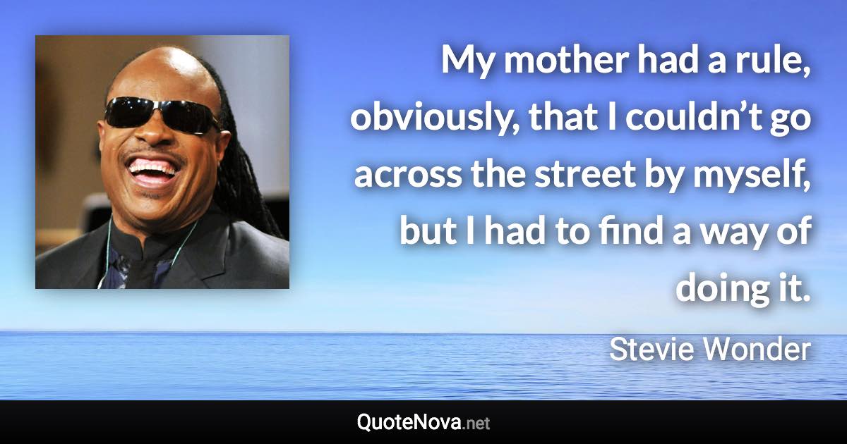 My mother had a rule, obviously, that I couldn’t go across the street by myself, but I had to find a way of doing it. - Stevie Wonder quote