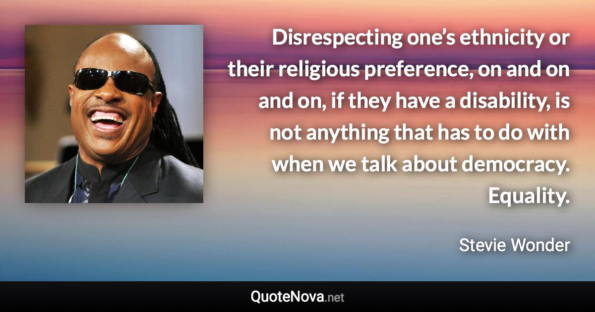 Disrespecting one’s ethnicity or their religious preference, on and on and on, if they have a disability, is not anything that has to do with when we talk about democracy. Equality. - Stevie Wonder quote