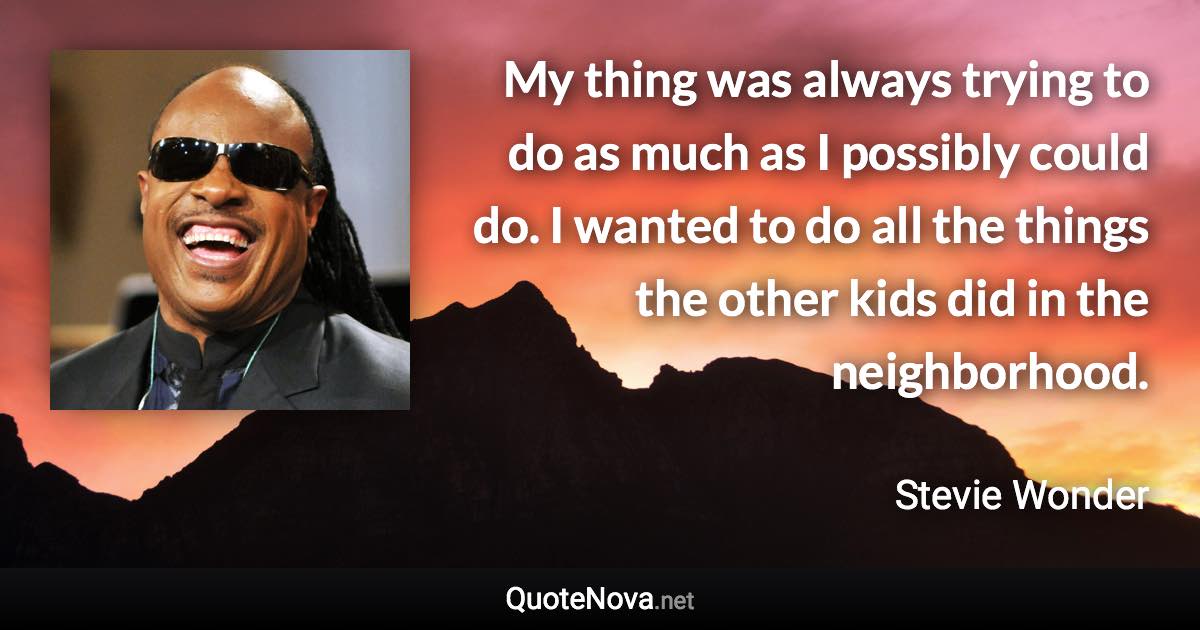 My thing was always trying to do as much as I possibly could do. I wanted to do all the things the other kids did in the neighborhood. - Stevie Wonder quote