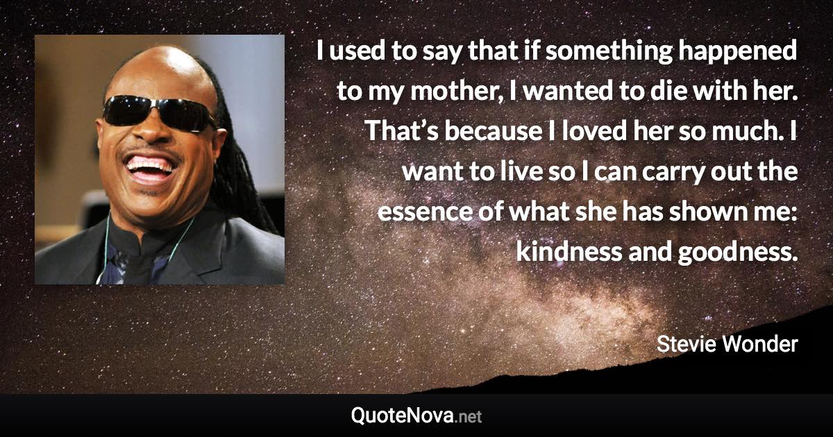 I used to say that if something happened to my mother, I wanted to die with her. That’s because I loved her so much. I want to live so I can carry out the essence of what she has shown me: kindness and goodness. - Stevie Wonder quote