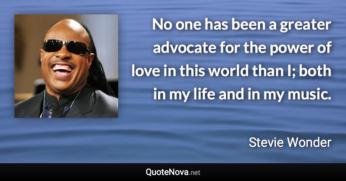 No one has been a greater advocate for the power of love in this world than I; both in my life and in my music. - Stevie Wonder quote