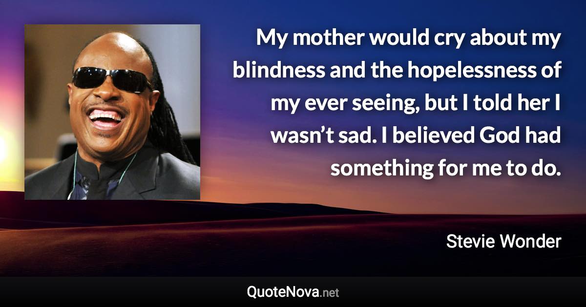 My mother would cry about my blindness and the hopelessness of my ever seeing, but I told her I wasn’t sad. I believed God had something for me to do. - Stevie Wonder quote