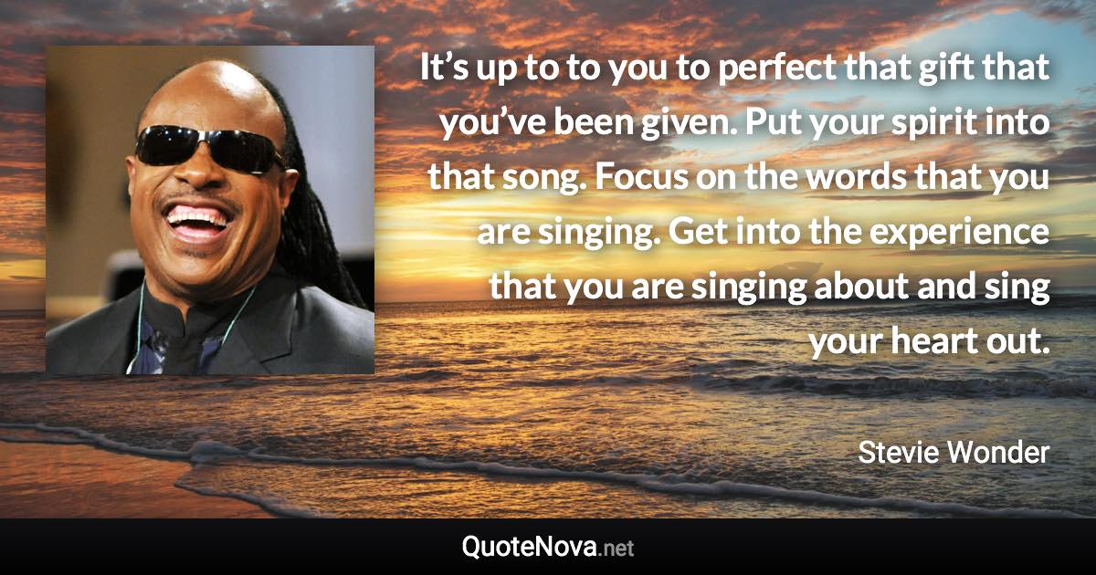 It’s up to to you to perfect that gift that you’ve been given. Put your spirit into that song. Focus on the words that you are singing. Get into the experience that you are singing about and sing your heart out. - Stevie Wonder quote
