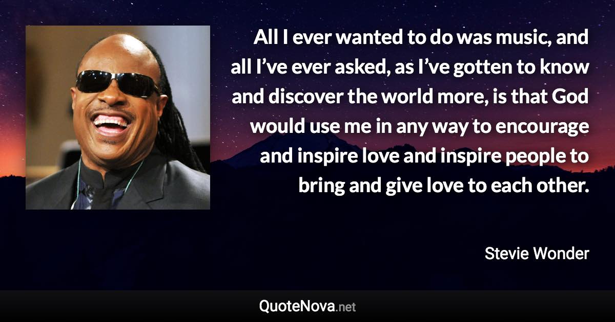 All I ever wanted to do was music, and all I’ve ever asked, as I’ve gotten to know and discover the world more, is that God would use me in any way to encourage and inspire love and inspire people to bring and give love to each other. - Stevie Wonder quote