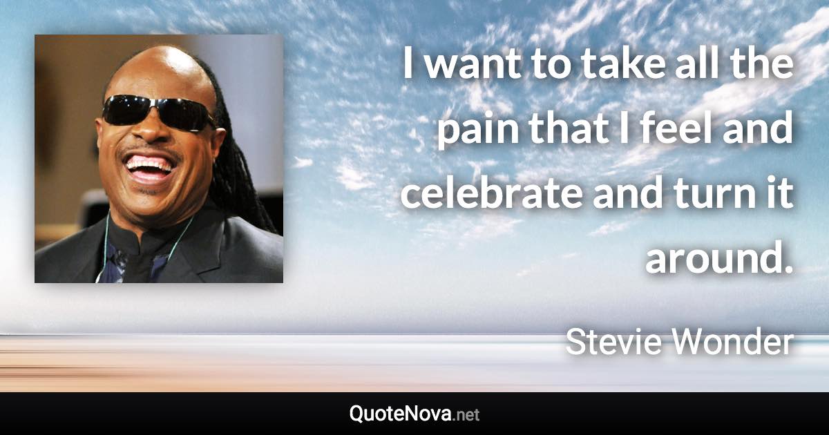 I want to take all the pain that I feel and celebrate and turn it around. - Stevie Wonder quote