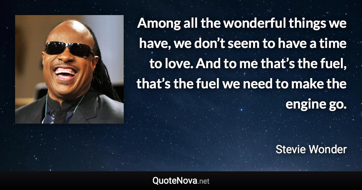 Among all the wonderful things we have, we don’t seem to have a time to love. And to me that’s the fuel, that’s the fuel we need to make the engine go. - Stevie Wonder quote