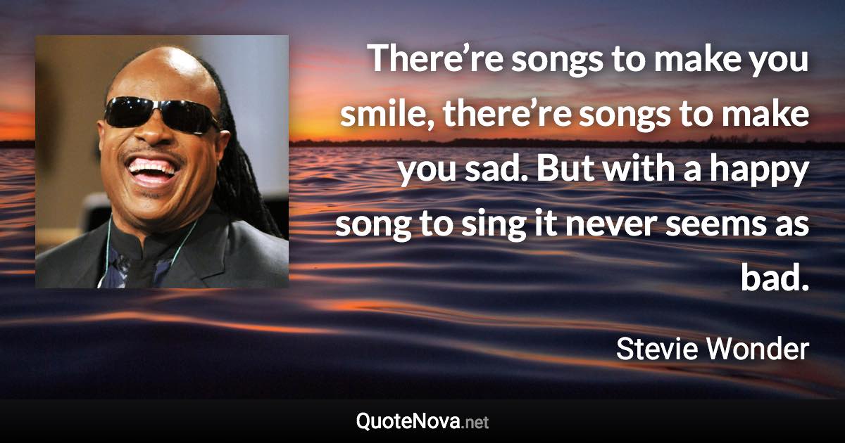 There’re songs to make you smile, there’re songs to make you sad. But with a happy song to sing it never seems as bad. - Stevie Wonder quote