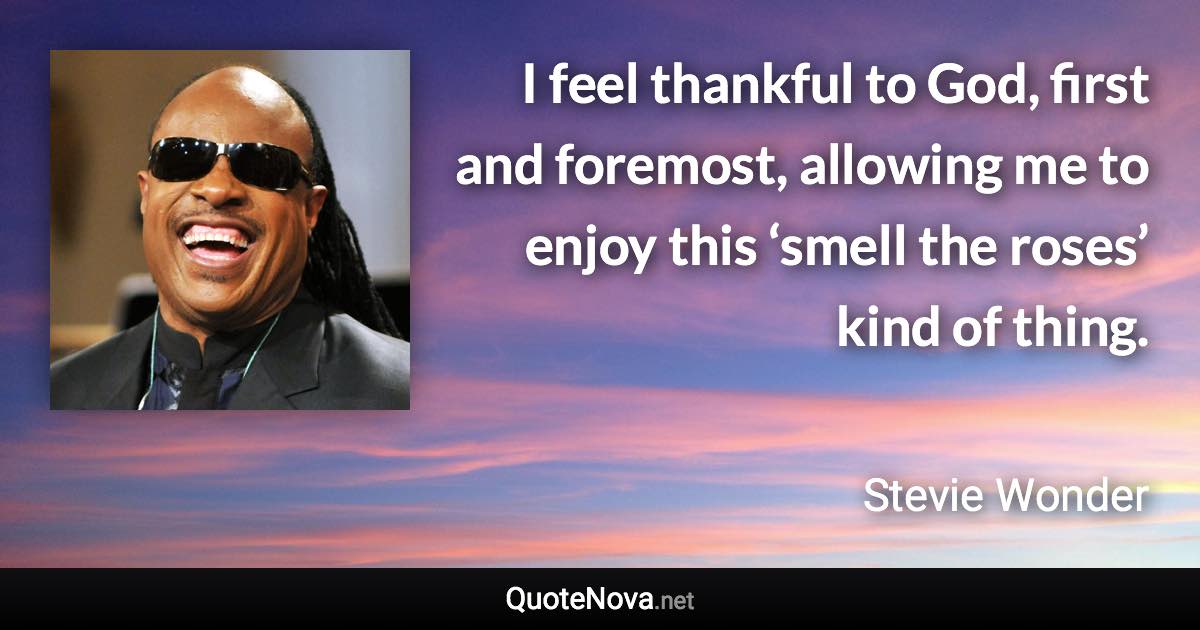 I feel thankful to God, first and foremost, allowing me to enjoy this ‘smell the roses’ kind of thing. - Stevie Wonder quote