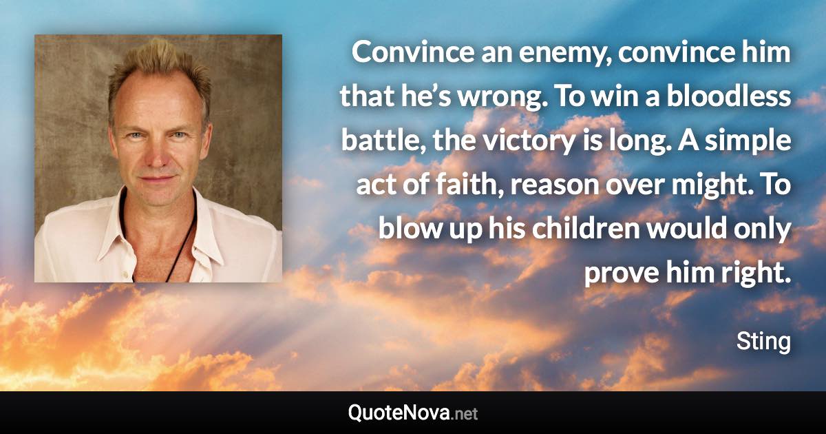 Convince an enemy, convince him that he’s wrong. To win a bloodless battle, the victory is long. A simple act of faith, reason over might. To blow up his children would only prove him right. - Sting quote