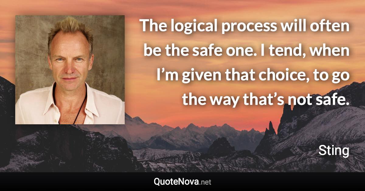 The logical process will often be the safe one. I tend, when I’m given that choice, to go the way that’s not safe. - Sting quote