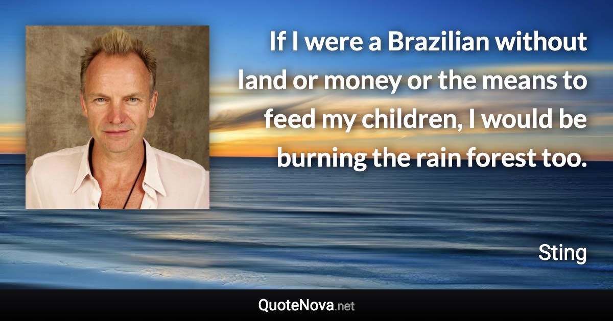 If I were a Brazilian without land or money or the means to feed my children, I would be burning the rain forest too. - Sting quote