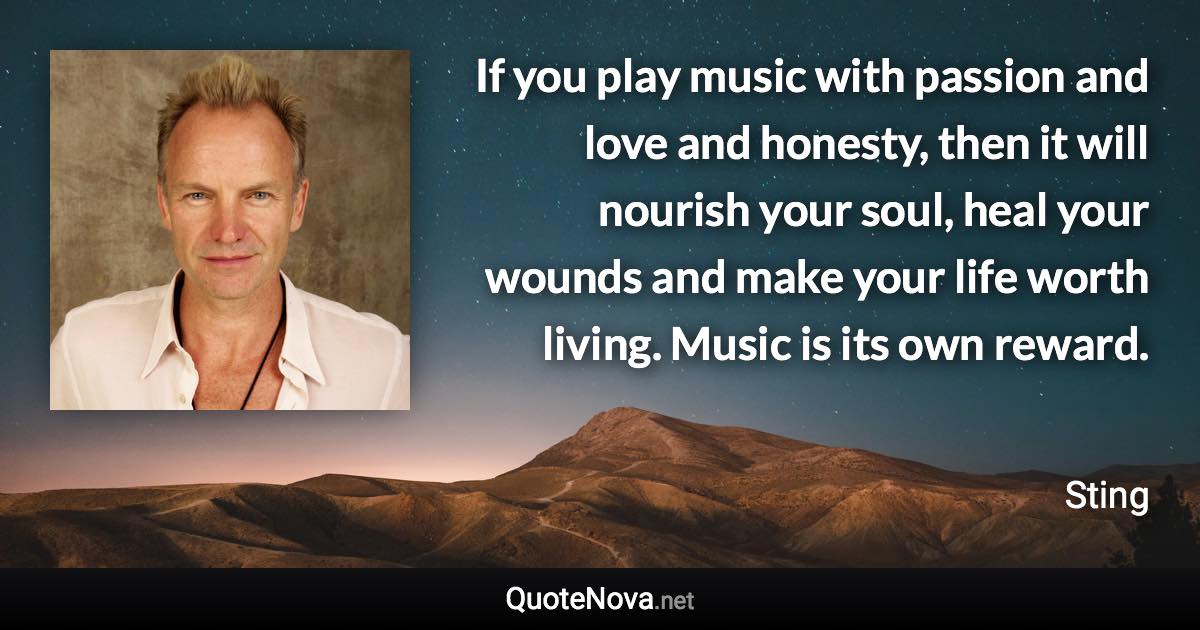 If you play music with passion and love and honesty, then it will nourish your soul, heal your wounds and make your life worth living. Music is its own reward. - Sting quote