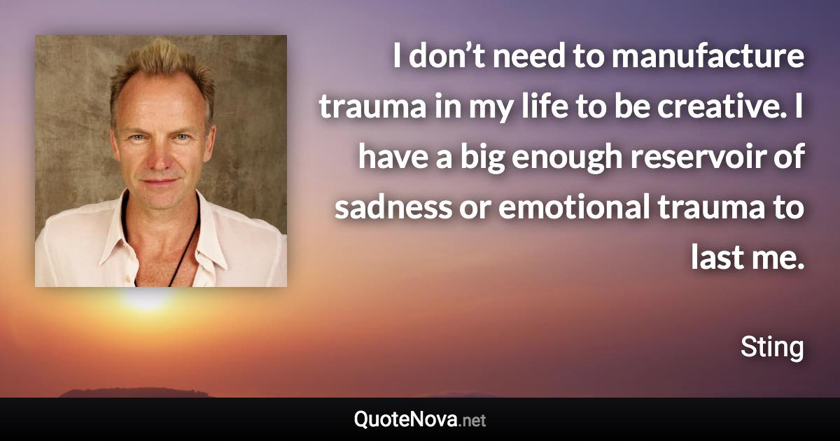 I don’t need to manufacture trauma in my life to be creative. I have a big enough reservoir of sadness or emotional trauma to last me. - Sting quote
