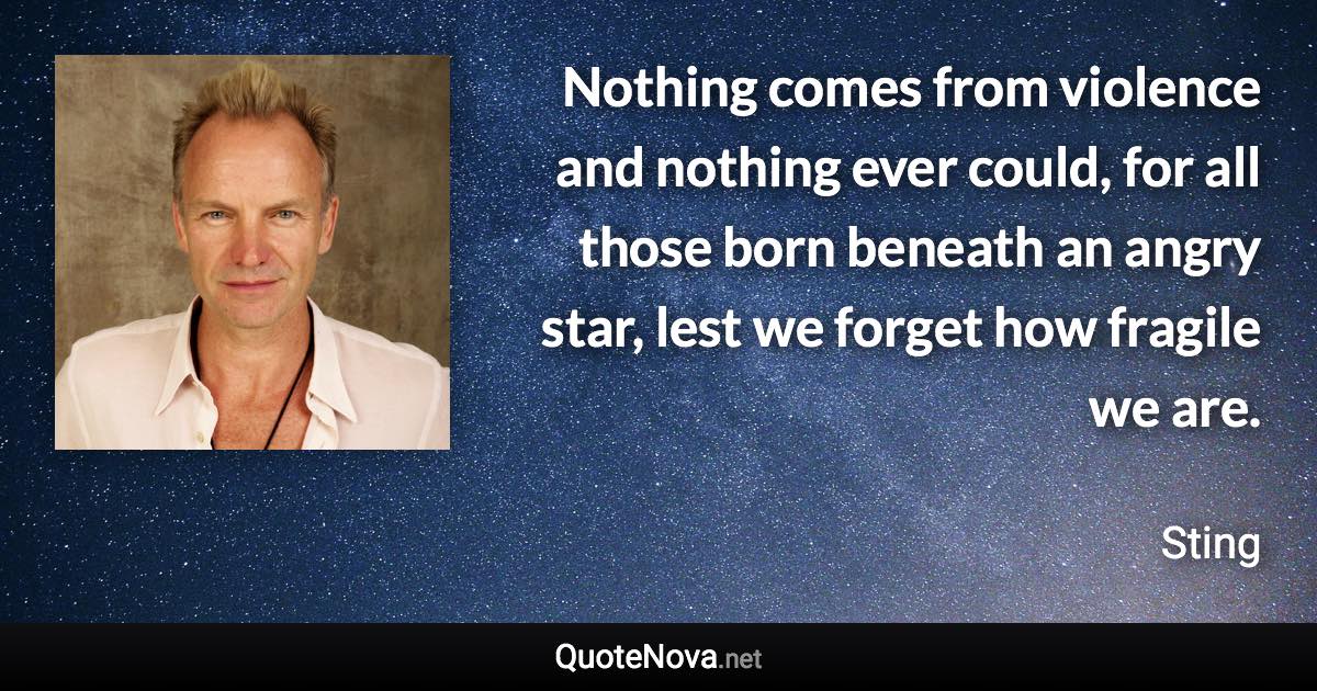 Nothing comes from violence and nothing ever could, for all those born beneath an angry star, lest we forget how fragile we are. - Sting quote