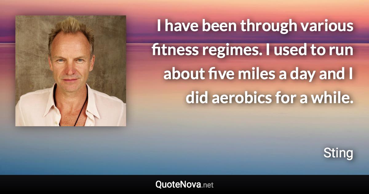 I have been through various fitness regimes. I used to run about five miles a day and I did aerobics for a while. - Sting quote